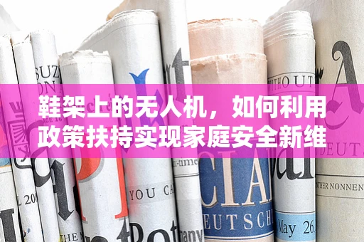 鞋架上的无人机，如何利用政策扶持实现家庭安全新维度？