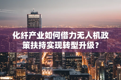 化纤产业如何借力无人机政策扶持实现转型升级？