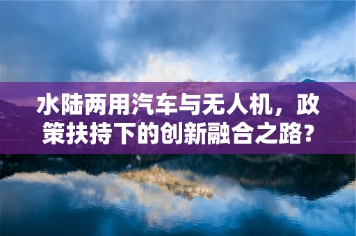 水陆两用汽车与无人机，政策扶持下的创新融合之路？