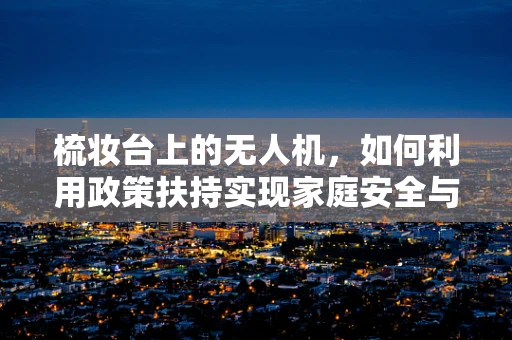梳妆台上的无人机，如何利用政策扶持实现家庭安全与娱乐的双重飞跃？