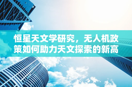 恒星天文学研究，无人机政策如何助力天文探索的新高度？