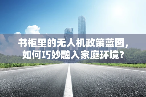 书柜里的无人机政策蓝图，如何巧妙融入家庭环境？