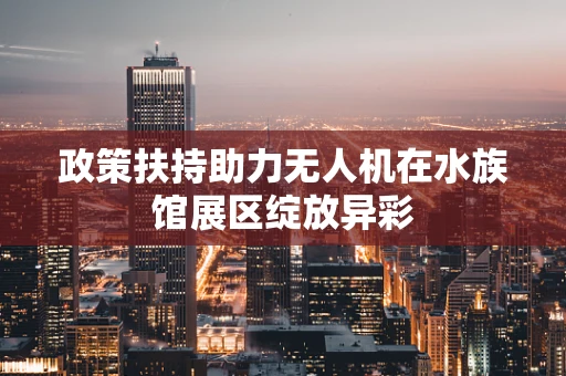 政策扶持助力无人机在水族馆展区绽放异彩