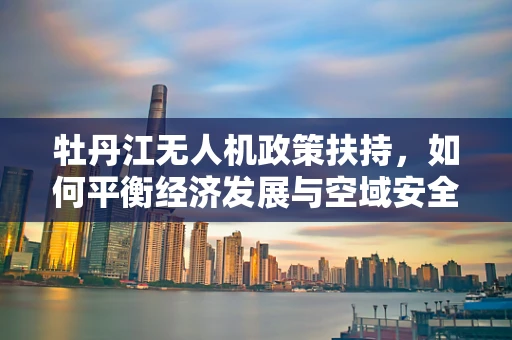 牡丹江无人机政策扶持，如何平衡经济发展与空域安全？