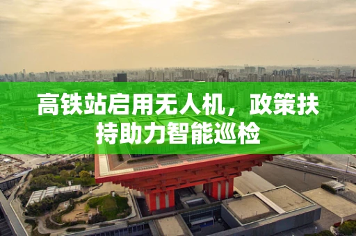 高铁站启用无人机，政策扶持助力智能巡检