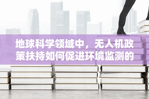 地球科学领域中，无人机政策扶持如何促进环境监测的精准性？