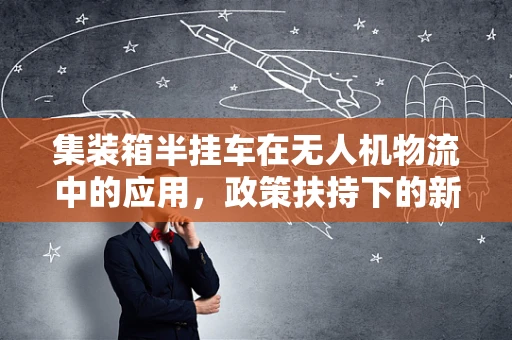 集装箱半挂车在无人机物流中的应用，政策扶持下的新机遇？