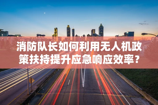 消防队长如何利用无人机政策扶持提升应急响应效率？