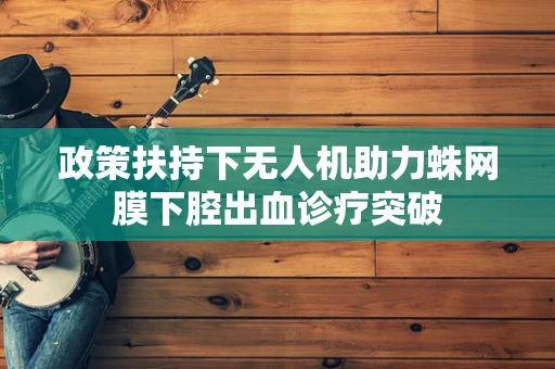 政策扶持下无人机助力蛛网膜下腔出血诊疗突破
