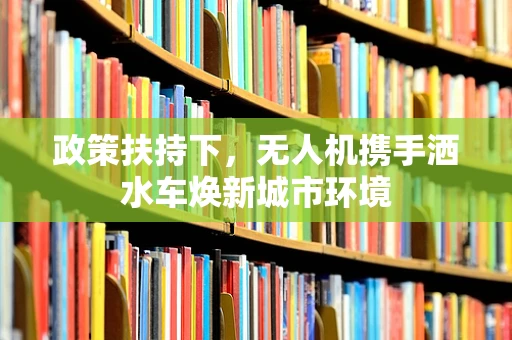 政策扶持下，无人机携手洒水车焕新城市环境
