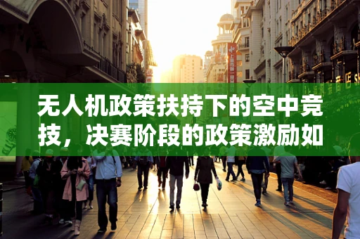 无人机政策扶持下的空中竞技，决赛阶段的政策激励如何精准落地？
