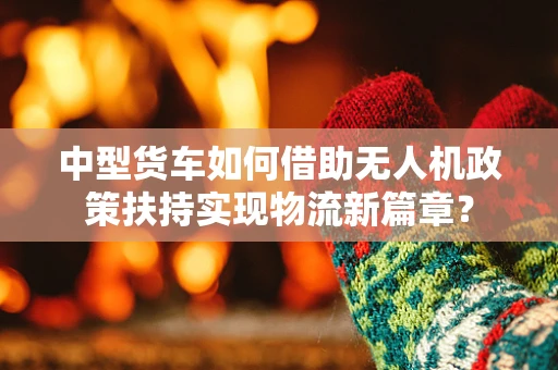 中型货车如何借助无人机政策扶持实现物流新篇章？