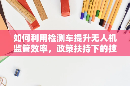 如何利用检测车提升无人机监管效率，政策扶持下的技术挑战与机遇？