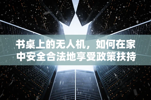 书桌上的无人机，如何在家中安全合法地享受政策扶持？
