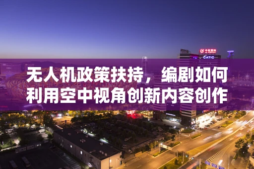 无人机政策扶持，编剧如何利用空中视角创新内容创作？