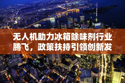 无人机助力冰箱除味剂行业腾飞，政策扶持引领创新发展