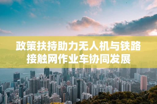 政策扶持助力无人机与铁路接触网作业车协同发展