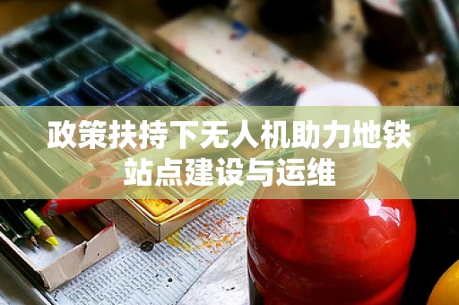 政策扶持下无人机助力地铁站点建设与运维